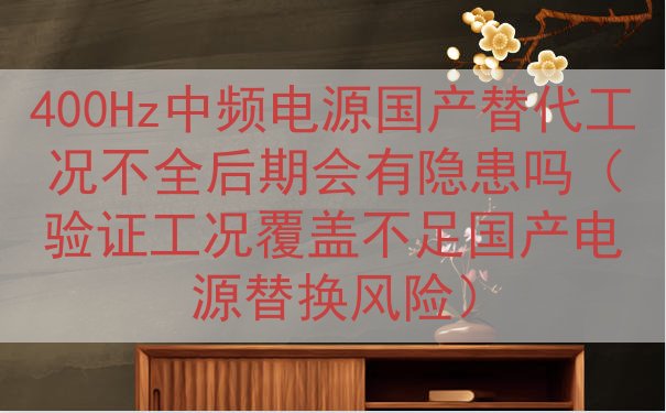 400Hz中频电源国产替代工况不全后期会有隐患吗（验证工况覆...